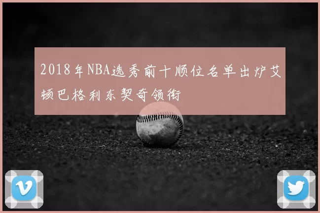 2018年NBA选秀前十顺位名单出炉艾顿巴格利东契奇领衔