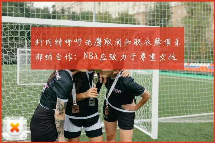 科内特呼吁老鹰取消和脱衣舞俱乐部的合作：NBA应致力于尊重女性