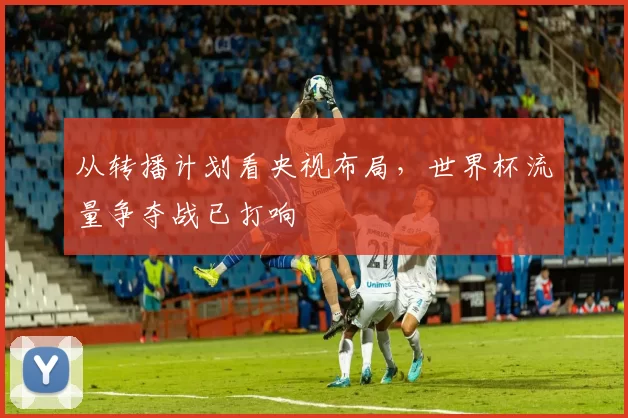 从转播计划看央视布局，世界杯流量争夺战已打响