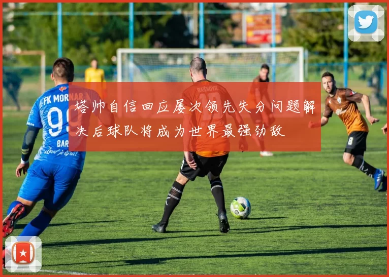 塔帅自信回应屡次领先失分问题解决后球队将成为世界最强劲敌