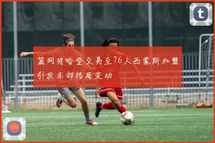 篮网将哈登交易至76人西蒙斯加盟引发东部格局变动