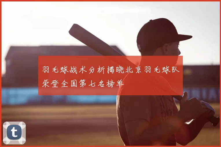 羽毛球战术分析揭晓北京羽毛球队荣登全国第七名榜单