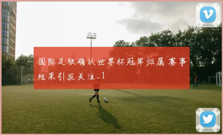 国际足联确认世界杯冠军归属 赛事结果引发关注_1