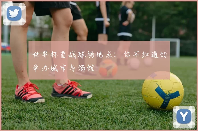 世界杯首战球场地点：你不知道的举办城市与场馆