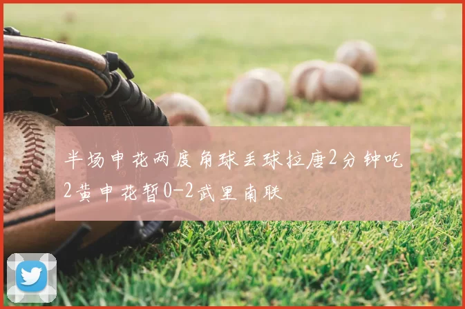 半场申花两度角球丢球拉唐2分钟吃2黄申花暂0-2武里南联