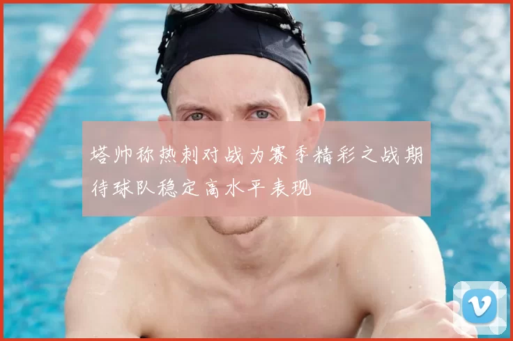 塔帅称热刺对战为赛季精彩之战期待球队稳定高水平表现