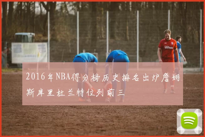 2016年NBA得分榜历史排名出炉詹姆斯库里杜兰特位列前三