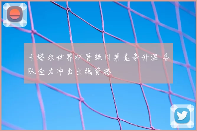 卡塔尔世界杯晋级门票竞争升温 各队全力冲击出线资格