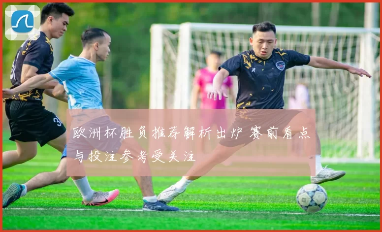 欧洲杯胜负推荐解析出炉 赛前看点与投注参考受关注
