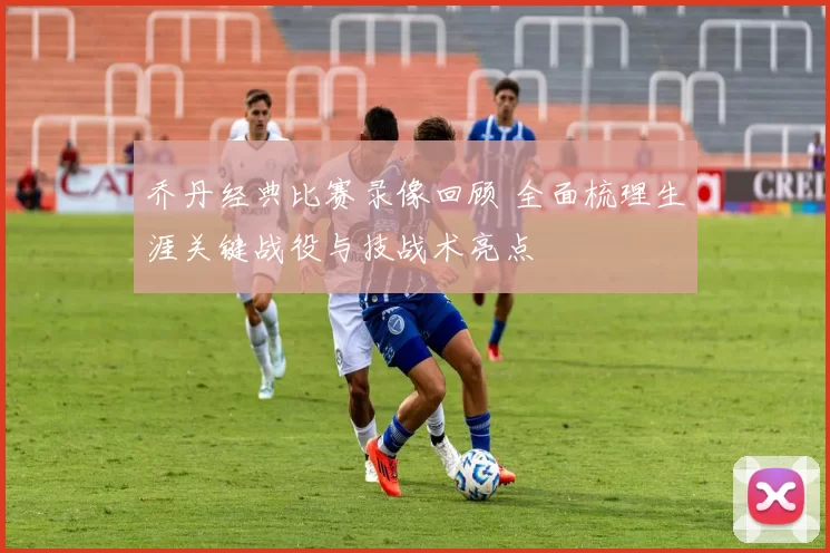 乔丹经典比赛录像回顾 全面梳理生涯关键战役与技战术亮点