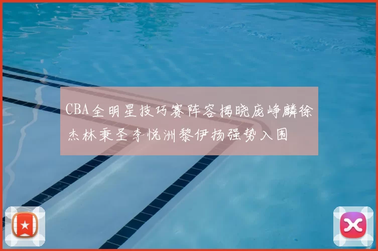 CBA全明星技巧赛阵容揭晓庞峥麟徐杰林秉圣李悦洲黎伊扬强势入围
