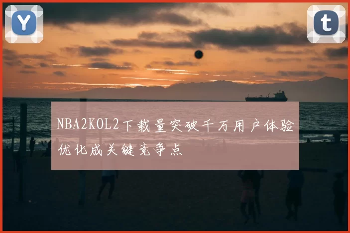 NBA2KOL2下载量突破千万用户体验优化成关键竞争点