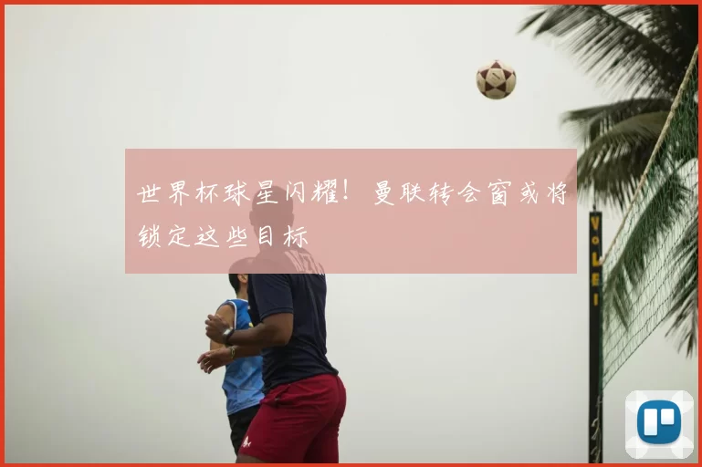 世界杯球星闪耀！曼联转会窗或将锁定这些目标