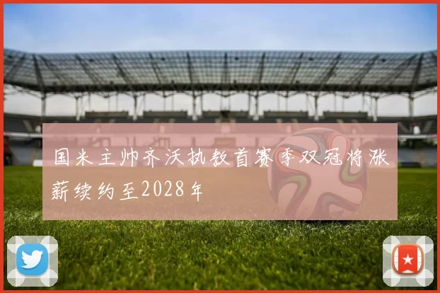 国米主帅齐沃执教首赛季双冠将涨薪续约至2028年