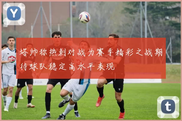 塔帅称热刺对战为赛季精彩之战期待球队稳定高水平表现