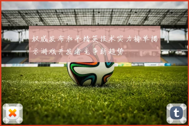 权威发布和平精英技术实力榜单揭示游戏开发者竞争新趋势