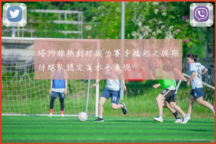 塔帅称热刺对战为赛季精彩之战期待球队稳定高水平表现