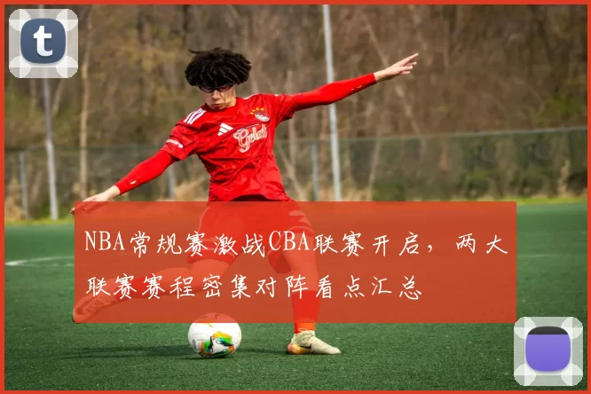 NBA常规赛激战CBA联赛开启，两大联赛赛程密集对阵看点汇总