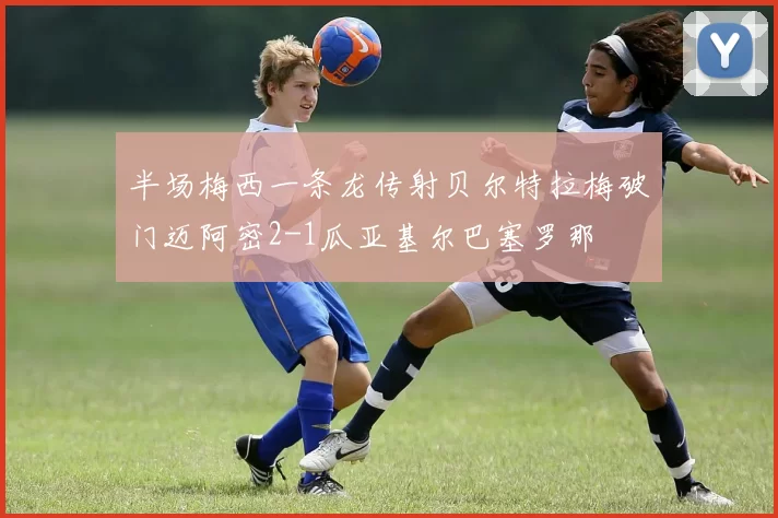 半场梅西一条龙传射贝尔特拉梅破门迈阿密2-1瓜亚基尔巴塞罗那