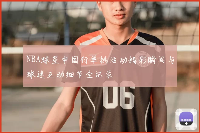 NBA球星中国行单挑活动精彩瞬间与球迷互动细节全记录
