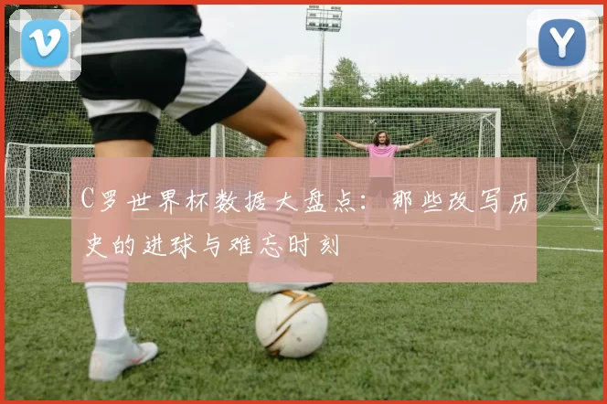 C罗世界杯数据大盘点：那些改写历史的进球与难忘时刻