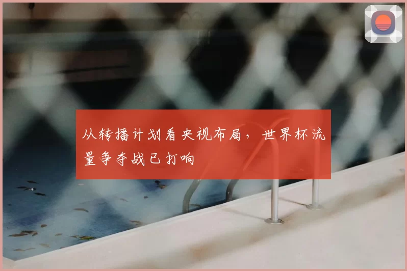 从转播计划看央视布局，世界杯流量争夺战已打响