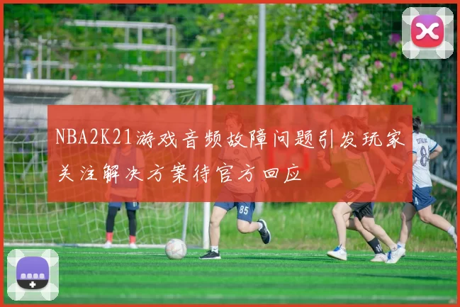NBA2K21游戏音频故障问题引发玩家关注解决方案待官方回应