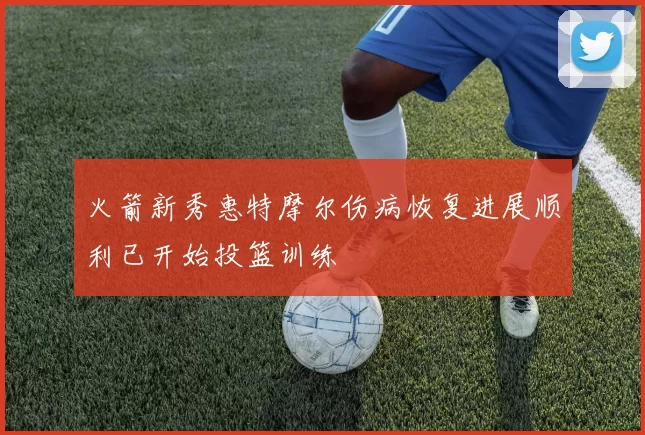 火箭新秀惠特摩尔伤病恢复进展顺利已开始投篮训练