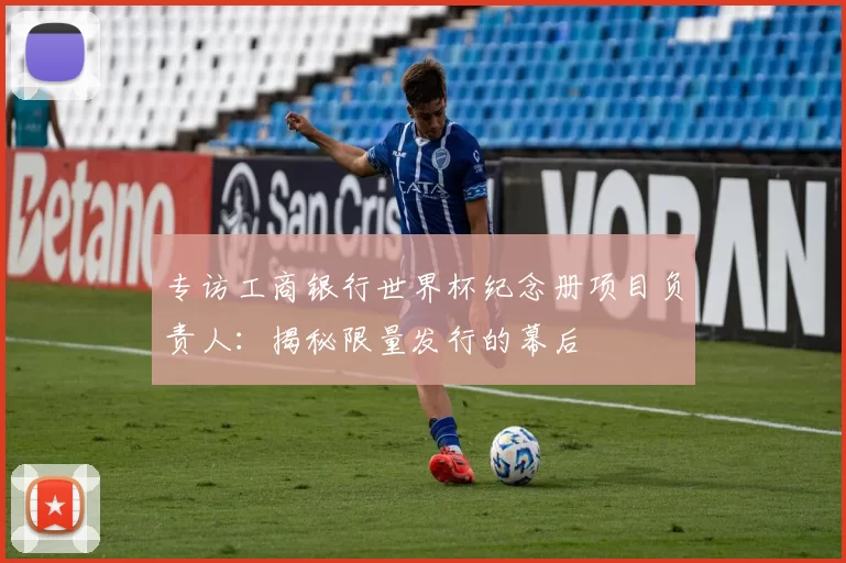 专访工商银行世界杯纪念册项目负责人:揭秘限量发行的幕后
