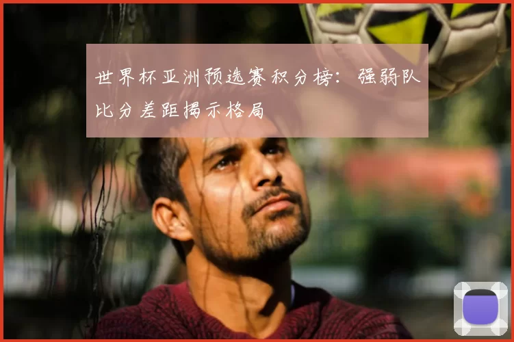 世界杯亚洲预选赛积分榜：强弱队比分差距揭示格局