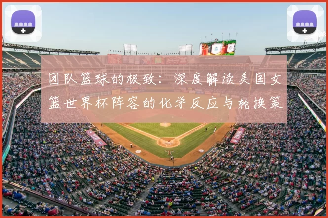 团队篮球的极致：深度解读美国女篮世界杯阵容的化学反应与轮换策略