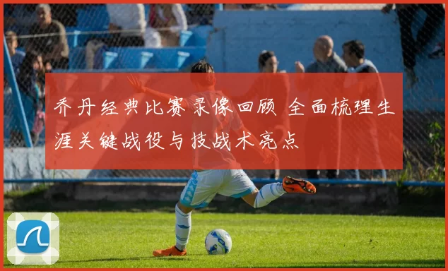 乔丹经典比赛录像回顾 全面梳理生涯关键战役与技战术亮点