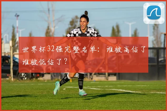 世界杯32强完整名单：谁被高估了谁被低估了？