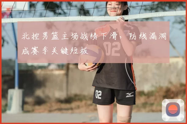 北控男篮主场战绩下滑，防线漏洞成赛季关键短板