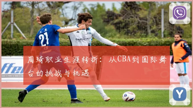 周琦职业生涯转折:从CBA到国际舞台的挑战与机遇
