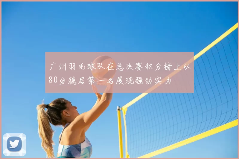 广州羽毛球队在总决赛积分榜上以80分稳居第一名展现强劲实力
