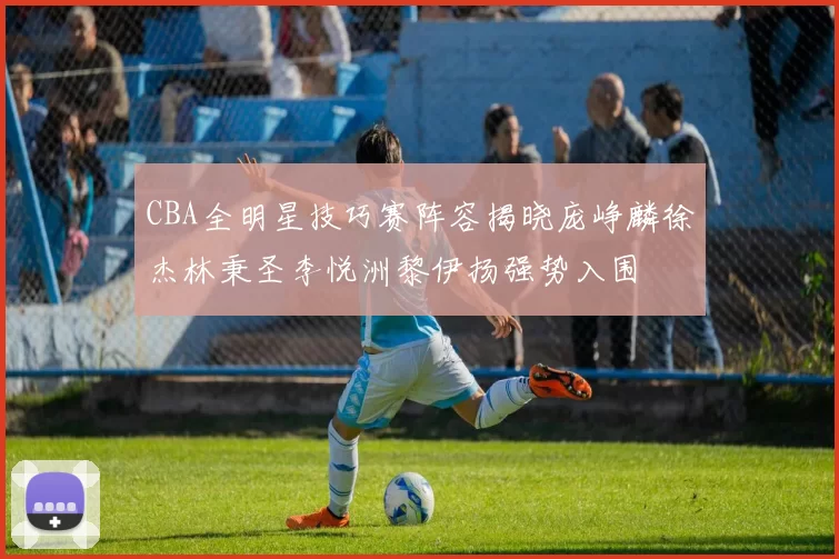 CBA全明星技巧赛阵容揭晓庞峥麟徐杰林秉圣李悦洲黎伊扬强势入围
