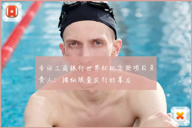 专访工商银行世界杯纪念册项目负责人:揭秘限量发行的幕后