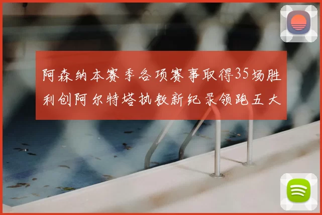 阿森纳本赛季各项赛事取得35场胜利创阿尔特塔执教新纪录领跑五大联赛