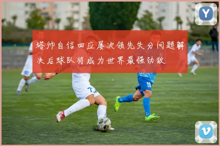 塔帅自信回应屡次领先失分问题解决后球队将成为世界最强劲敌