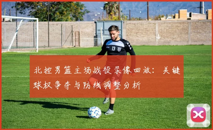 北控男篮主场战役录像回放：关键球权争夺与防线调整分析
