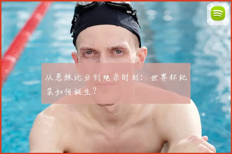 从悬殊比分到绝杀时刻:世界杯纪录如何诞生?