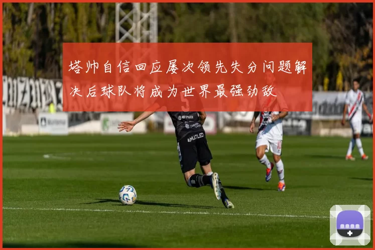 塔帅自信回应屡次领先失分问题解决后球队将成为世界最强劲敌