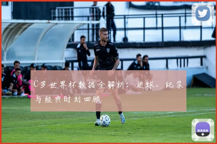 C罗世界杯数据全解析：进球、纪录与经典时刻回顾