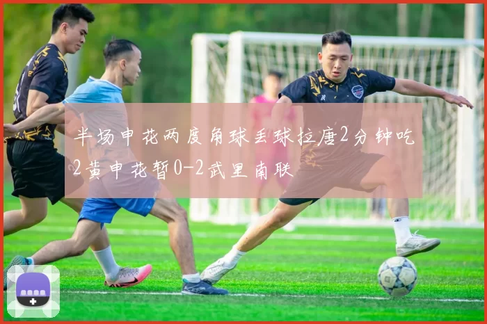 半场申花两度角球丢球拉唐2分钟吃2黄申花暂0-2武里南联