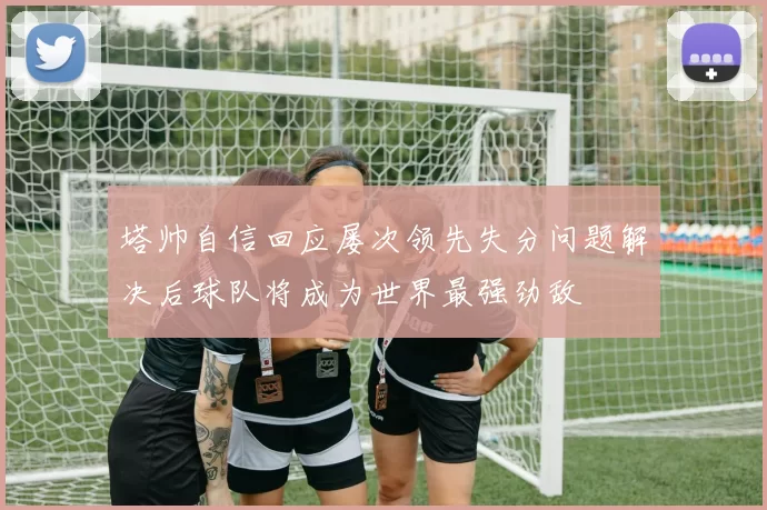 塔帅自信回应屡次领先失分问题解决后球队将成为世界最强劲敌