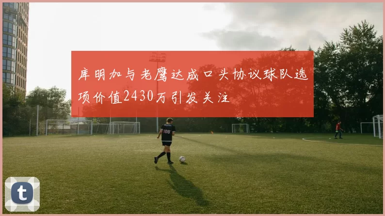 库明加与老鹰达成口头协议球队选项价值2430万引发关注