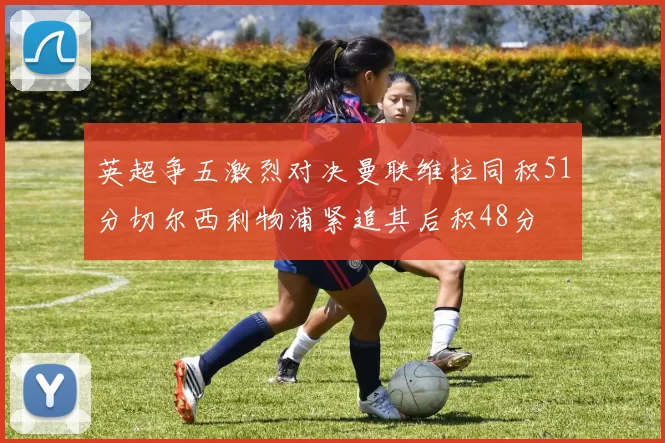 英超争五激烈对决曼联维拉同积51分切尔西利物浦紧追其后积48分