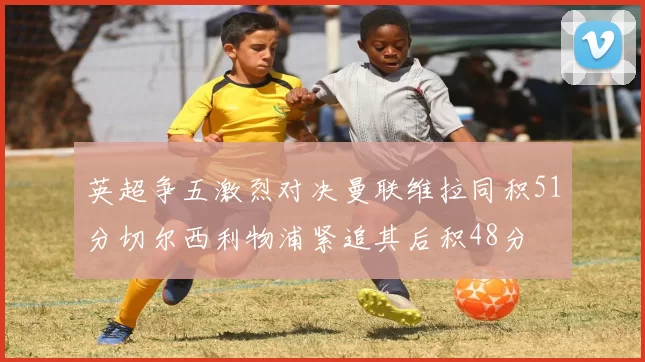 英超争五激烈对决曼联维拉同积51分切尔西利物浦紧追其后积48分