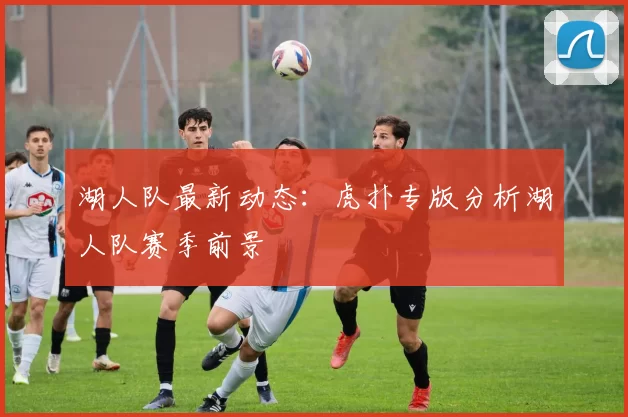 湖人队最新动态：虎扑专版分析湖人队赛季前景